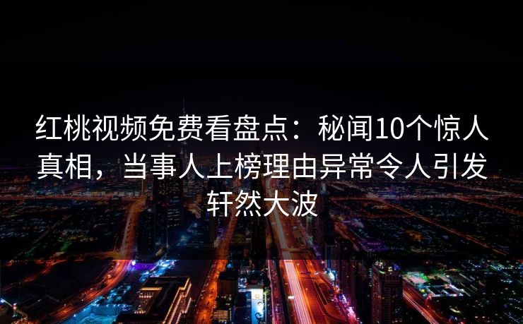 红桃视频免费看盘点：秘闻10个惊人真相，当事人上榜理由异常令人引发轩然大波