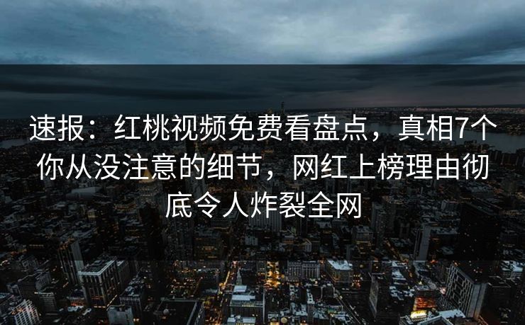 速报：红桃视频免费看盘点，真相7个你从没注意的细节，网红上榜理由彻底令人炸裂全网