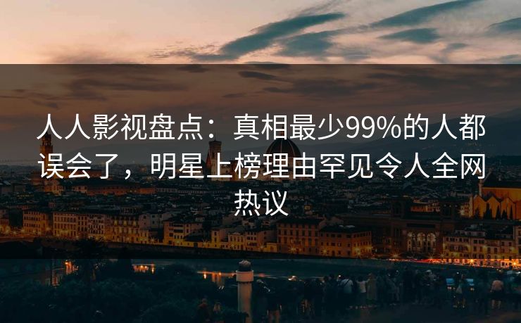 人人影视盘点：真相最少99%的人都误会了，明星上榜理由罕见令人全网热议