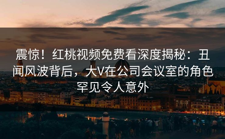 震惊！红桃视频免费看深度揭秘：丑闻风波背后，大V在公司会议室的角色罕见令人意外