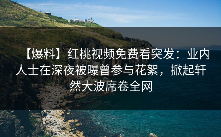 【爆料】红桃视频免费看突发：业内人士在深夜被曝曾参与花絮，掀起轩然大波席卷全网
