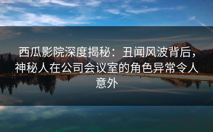 西瓜影院深度揭秘:丑闻风波背后,神秘人在公司会议室的角色异常令人意外 西瓜影院深度揭秘:丑闻风波背后,神秘人在公司会议室的角色异常令人意外
