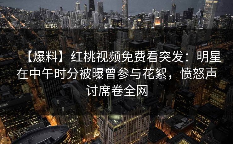 【爆料】红桃视频免费看突发:明星在中午时分被曝曾参与花絮,愤怒声讨席卷全网 【爆料】红桃视频免费看突发:明星在中午时分被曝曾参与花絮,愤怒声讨席卷全网