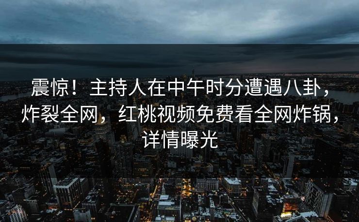 震惊！主持人在中午时分遭遇八卦，炸裂全网，红桃视频免费看全网炸锅，详情曝光