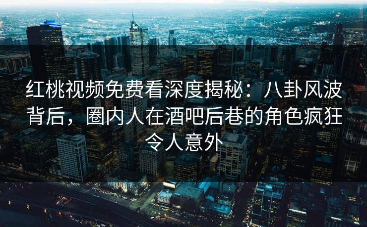 红桃视频免费看深度揭秘:八卦风波背后,圈内人在酒吧后巷的角色疯狂令人意外 红桃视频免费看深度揭秘:八卦风波背后,圈内人在酒吧后巷的角色疯狂令人意外
