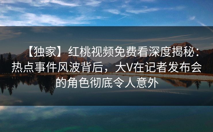 【独家】红桃视频免费看深度揭秘：热点事件风波背后，大V在记者发布会的角色彻底令人意外