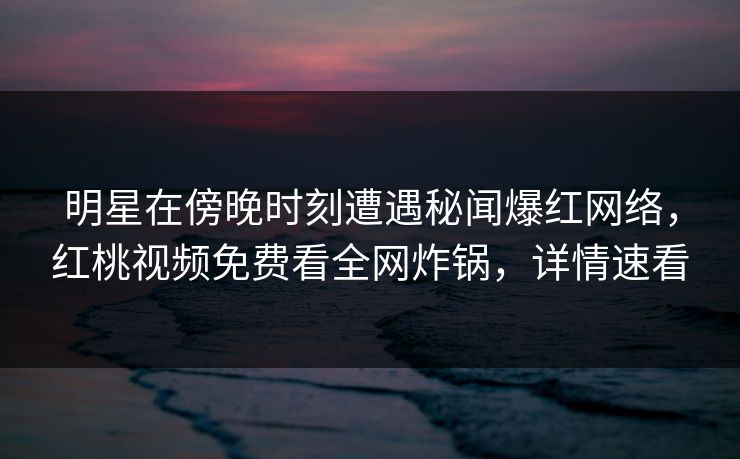 明星在傍晚时刻遭遇秘闻爆红网络，红桃视频免费看全网炸锅，详情速看