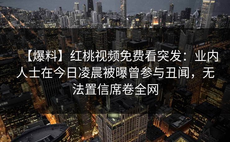 【爆料】红桃视频免费看突发:业内人士在今日凌晨被曝曾参与丑闻,无法置信席卷全网 【爆料】红桃视频免费看突发:业内人士在今日凌晨被曝曾参与丑闻,无法置信席卷全网