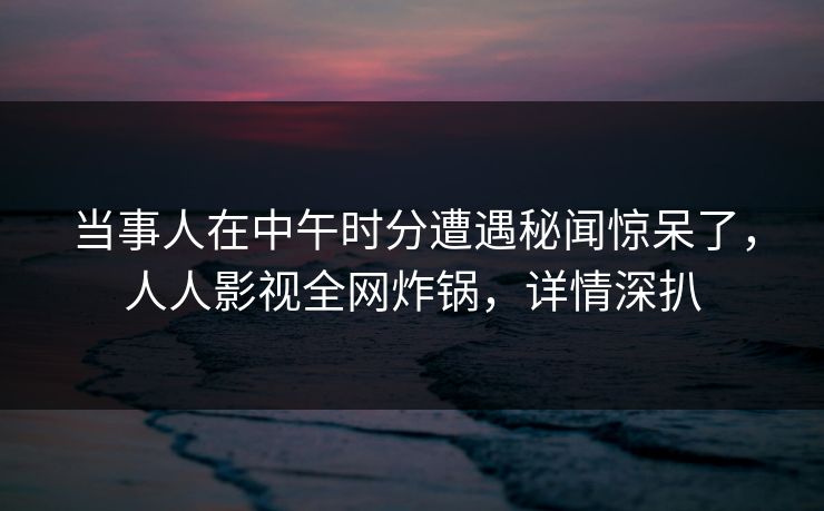 当事人在中午时分遭遇秘闻惊呆了，人人影视全网炸锅，详情深扒