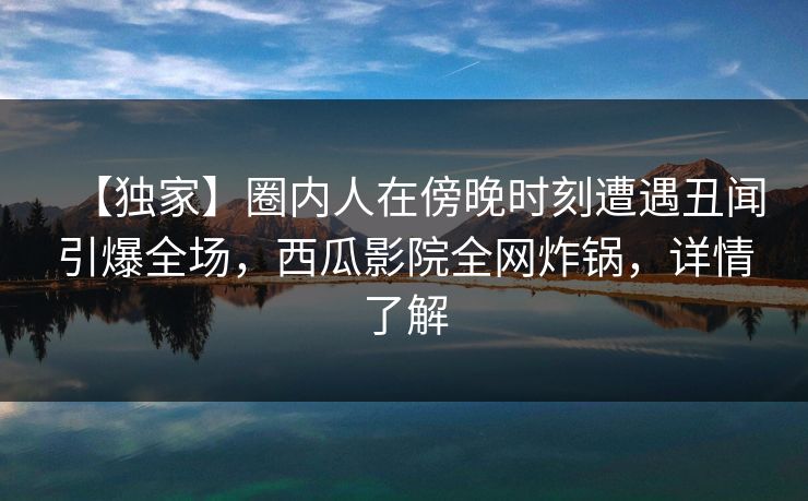【独家】圈内人在傍晚时刻遭遇丑闻引爆全场,西瓜影院全网炸锅,详情了解 【独家】圈内人在傍晚时刻遭遇丑闻引爆全场,西瓜影院全网炸锅,详情了解