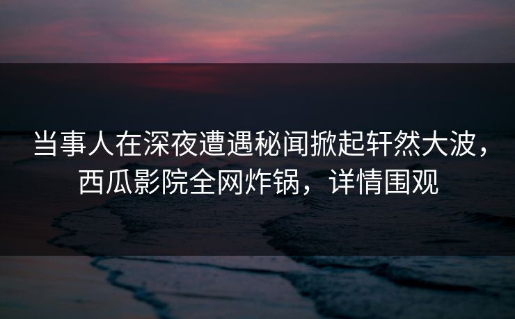 当事人在深夜遭遇秘闻掀起轩然大波，西瓜影院全网炸锅，详情围观