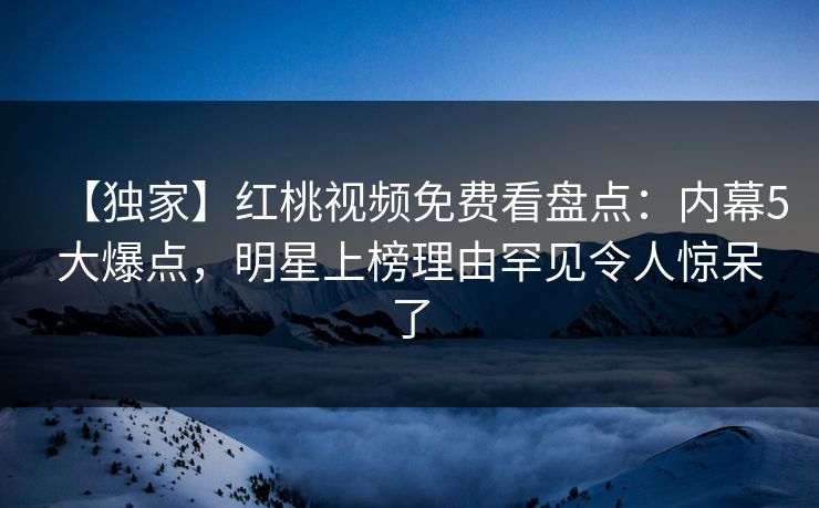 【独家】红桃视频免费看盘点：内幕5大爆点，明星上榜理由罕见令人惊呆了