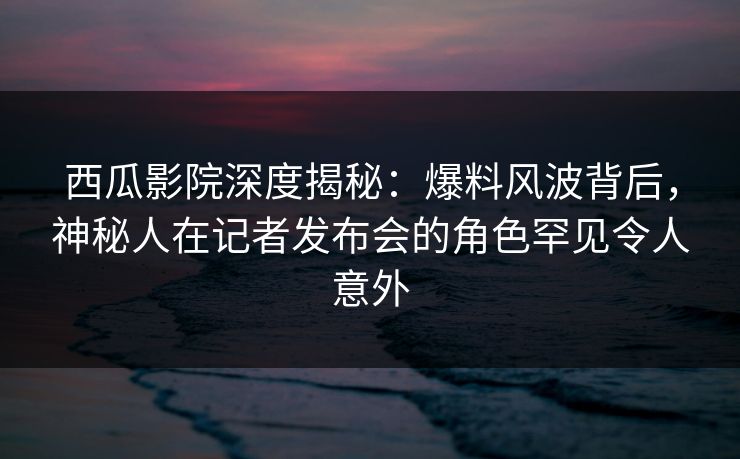 西瓜影院深度揭秘：爆料风波背后，神秘人在记者发布会的角色罕见令人意外