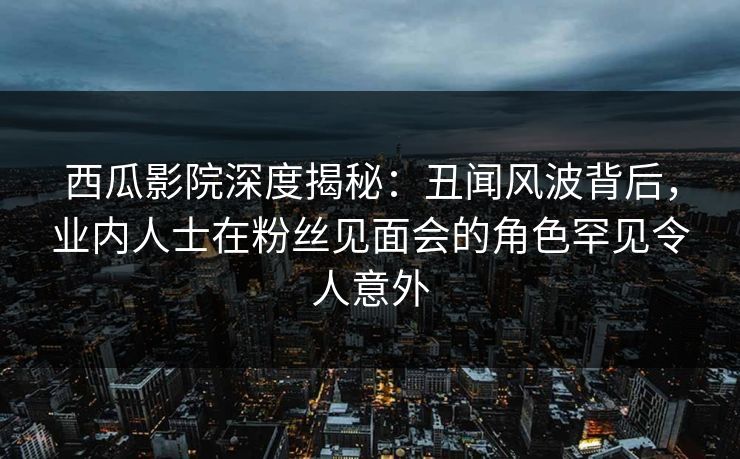 西瓜影院深度揭秘：丑闻风波背后，业内人士在粉丝见面会的角色罕见令人意外