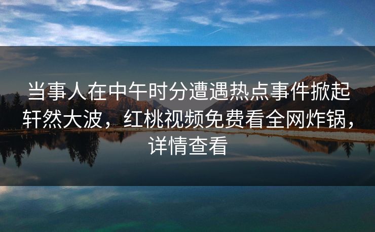 当事人在中午时分遭遇热点事件掀起轩然大波，红桃视频免费看全网炸锅，详情查看