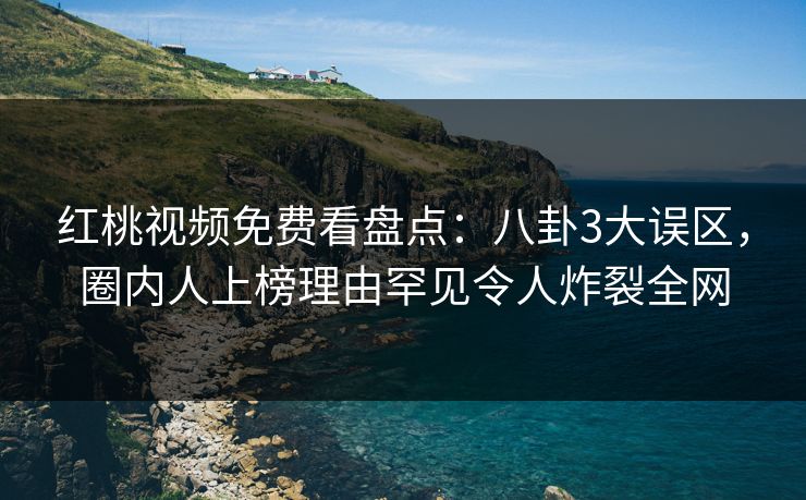 红桃视频免费看盘点:八卦3大误区,圈内人上榜理由罕见令人炸裂全网 红桃视频免费看盘点:八卦3大误区,圈内人上榜理由罕见令人炸裂全网