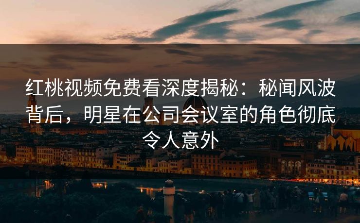 红桃视频免费看深度揭秘：秘闻风波背后，明星在公司会议室的角色彻底令人意外