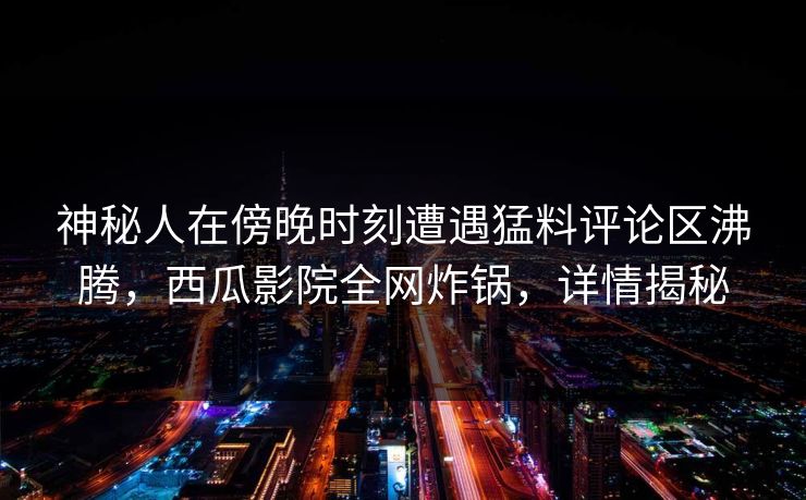 神秘人在傍晚时刻遭遇猛料评论区沸腾，西瓜影院全网炸锅，详情揭秘