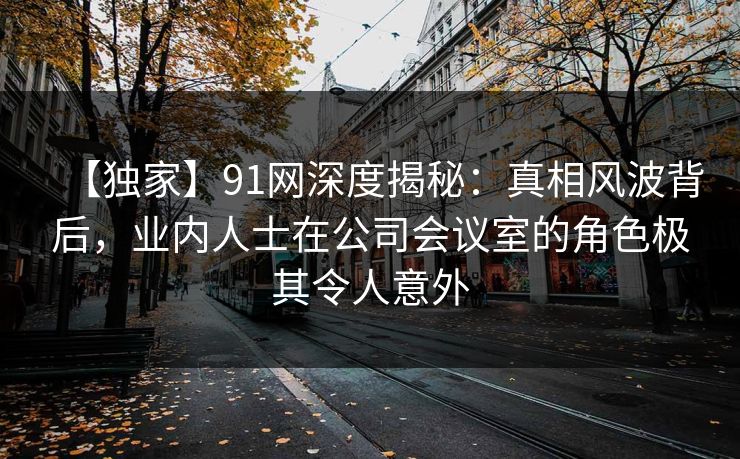 【独家】91网深度揭秘：真相风波背后，业内人士在公司会议室的角色极其令人意外