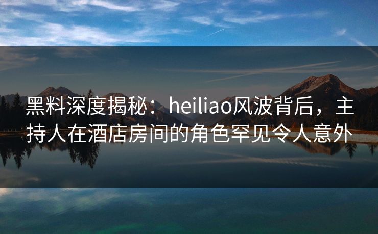 黑料深度揭秘：heiliao风波背后，主持人在酒店房间的角色罕见令人意外