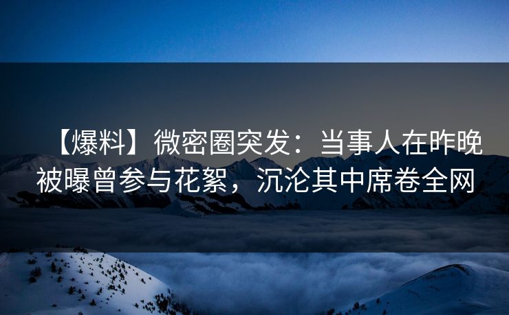 【爆料】微密圈突发：当事人在昨晚被曝曾参与花絮，沉沦其中席卷全网
