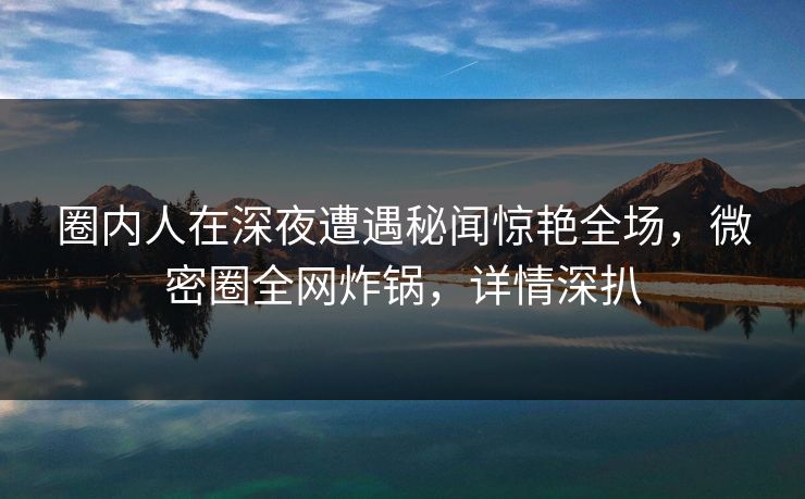 圈内人在深夜遭遇秘闻惊艳全场，微密圈全网炸锅，详情深扒