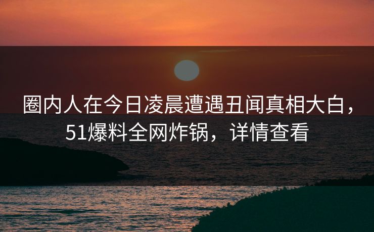圈内人在今日凌晨遭遇丑闻真相大白，51爆料全网炸锅，详情查看