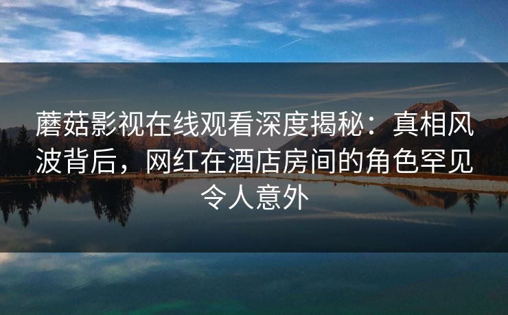 蘑菇影视在线观看深度揭秘：真相风波背后，网红在酒店房间的角色罕见令人意外