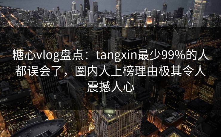 糖心vlog盘点：tangxin最少99%的人都误会了，圈内人上榜理由极其令人震撼人心