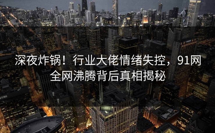深夜炸锅！行业大佬情绪失控，91网全网沸腾背后真相揭秘