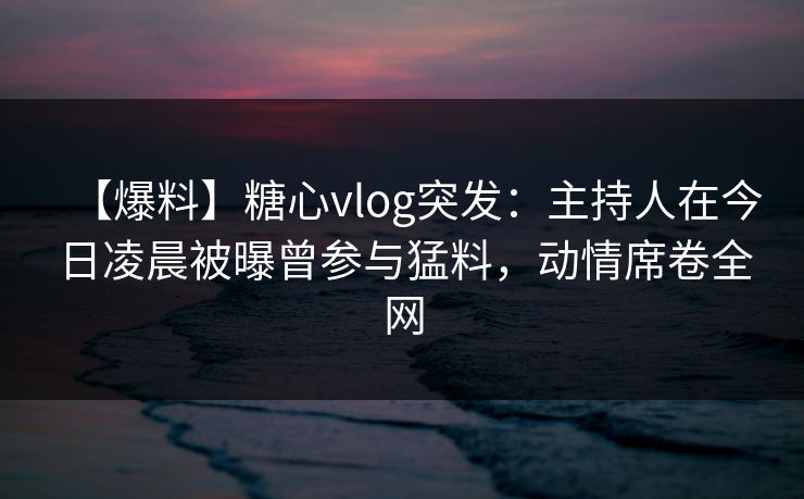 【爆料】糖心vlog突发:主持人在今日凌晨被曝曾参与猛料,动情席卷全网 【爆料】糖心vlog突发:主持人在今日凌晨被曝曾参与猛料,动情席卷全网