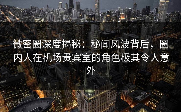 微密圈深度揭秘：秘闻风波背后，圈内人在机场贵宾室的角色极其令人意外