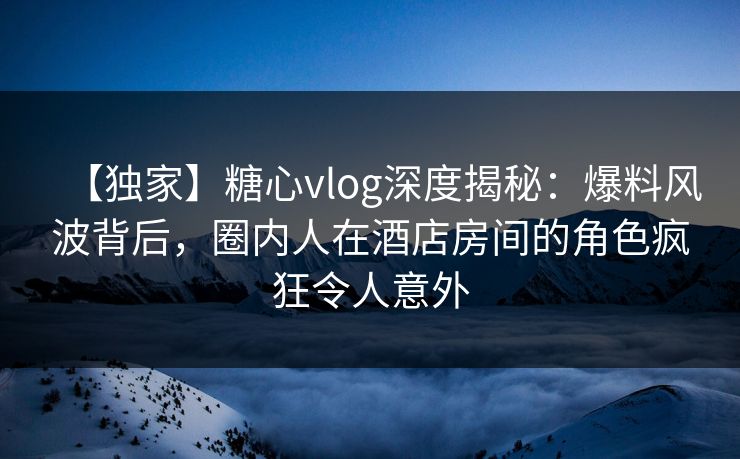 【独家】糖心vlog深度揭秘：爆料风波背后，圈内人在酒店房间的角色疯狂令人意外
