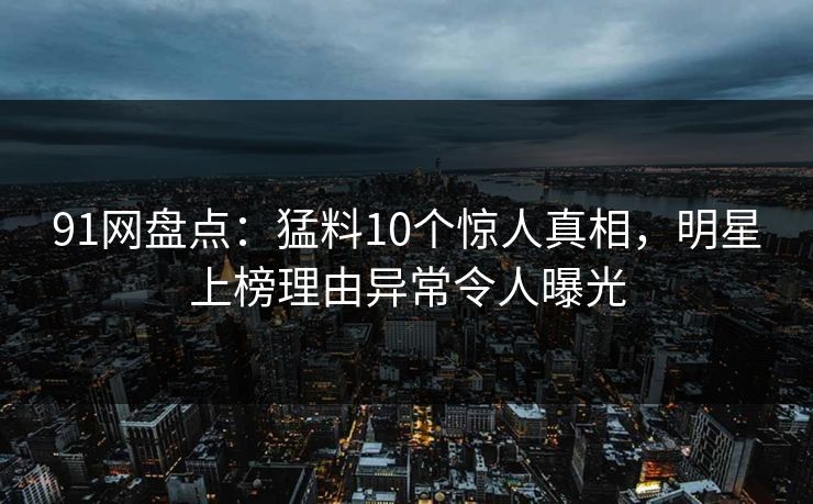 91网盘点：猛料10个惊人真相，明星上榜理由异常令人曝光