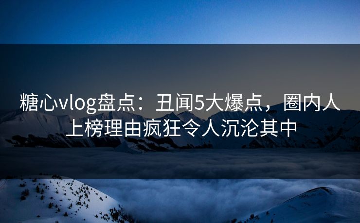 糖心vlog盘点：丑闻5大爆点，圈内人上榜理由疯狂令人沉沦其中