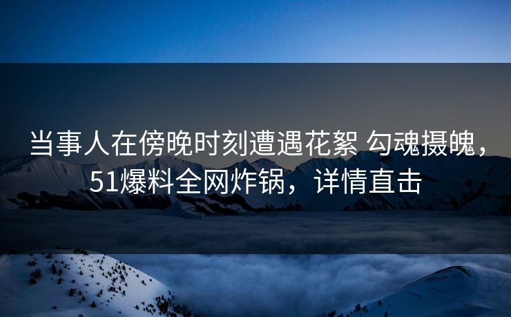 当事人在傍晚时刻遭遇花絮 勾魂摄魄，51爆料全网炸锅，详情直击