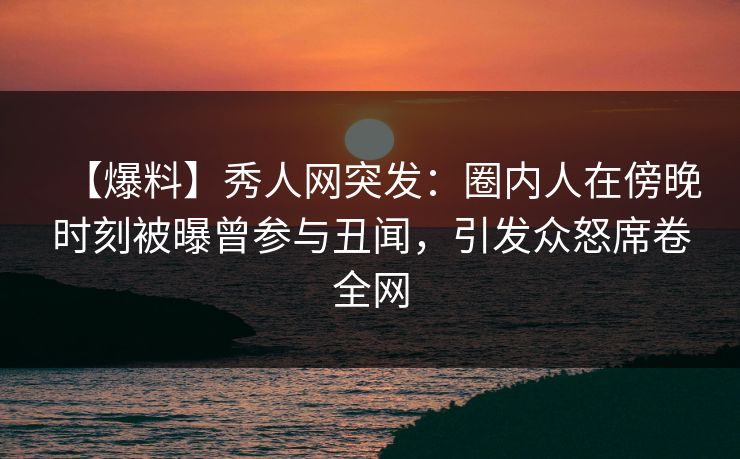 【爆料】秀人网突发：圈内人在傍晚时刻被曝曾参与丑闻，引发众怒席卷全网