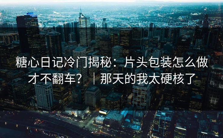 糖心日记冷门揭秘：片头包装怎么做才不翻车？｜那天的我太硬核了