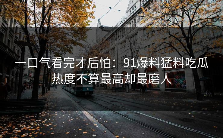 一口气看完才后怕:91爆料猛料吃瓜热度不算最高却最磨人 一口气看完才后怕:91爆料猛料吃瓜热度不算最高却最磨人